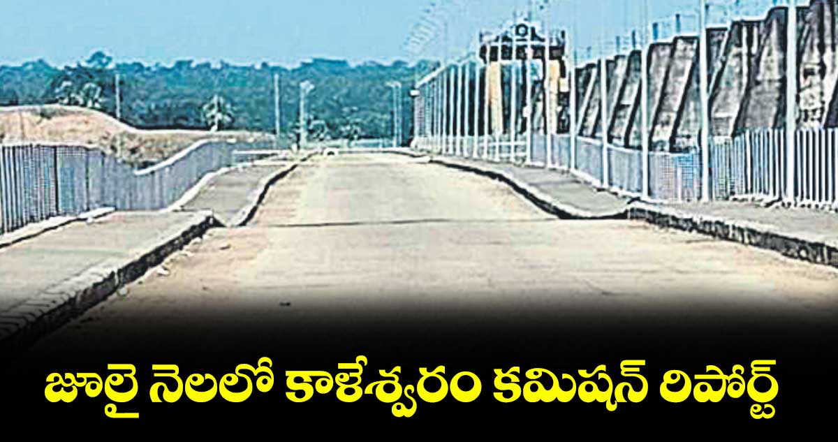 జూలై నెలలో కాళేశ్వరం కమిషన్ రిపోర్ట్