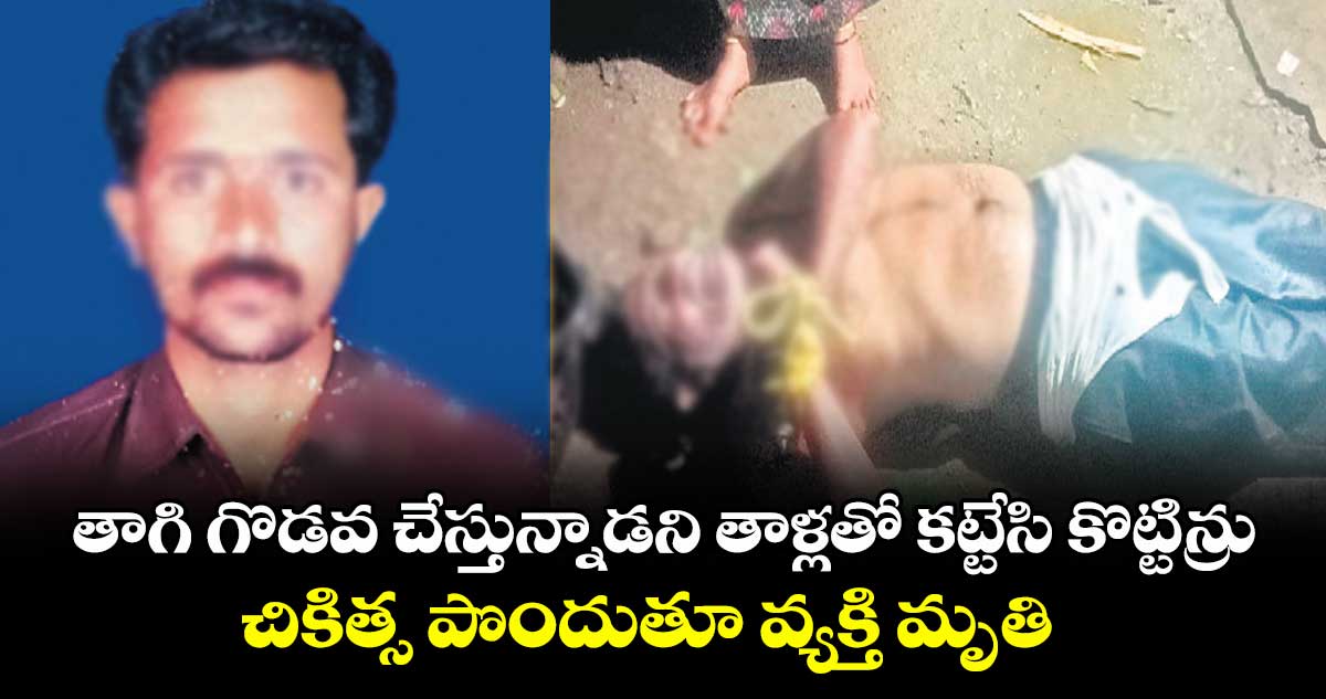 తాగి గొడవ చేస్తున్నాడని తాళ్లతో కట్టేసి కొట్టిన్రు.. చికిత్స పొందుతూ వ్యక్తి మృతి