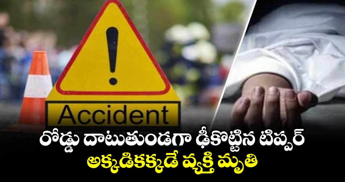 రోడ్డు దాటుతుండగా ఢీకొట్టిన టిప్పర్.. అక్కడికక్కడే వ్యక్తి మృతి