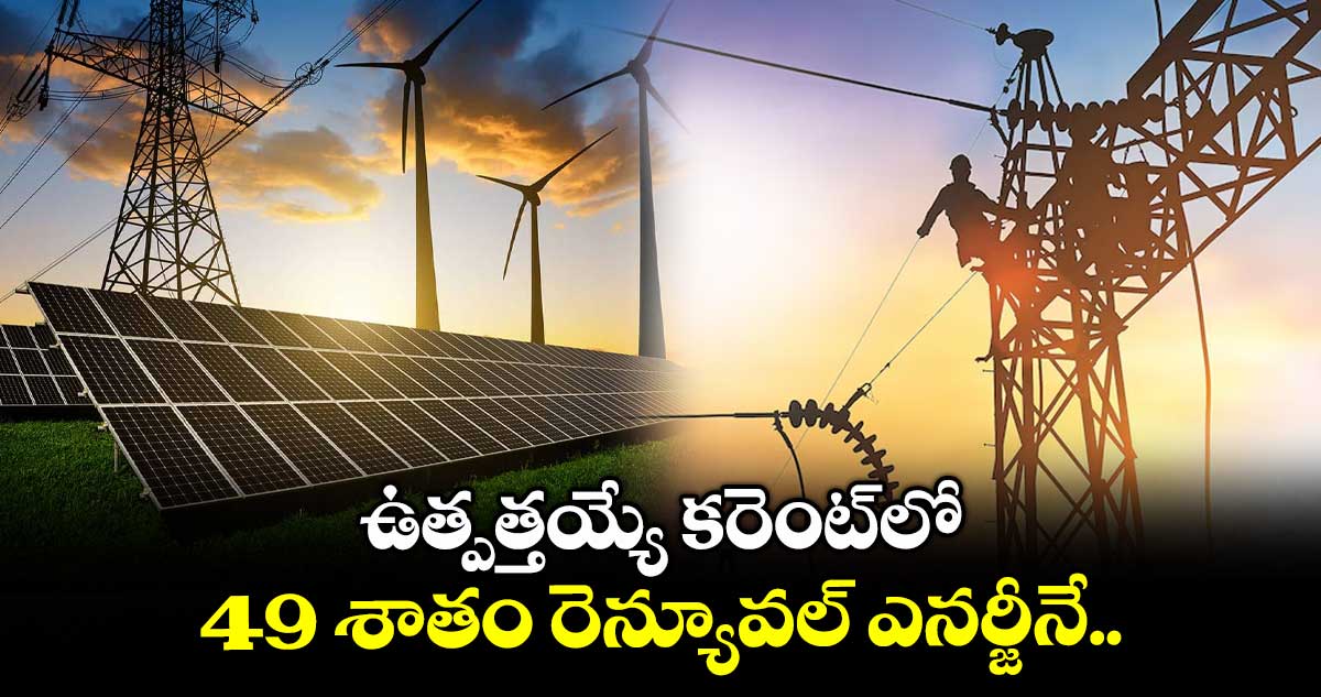ఉత్పత్తయ్యే కరెంట్లో 49 శాతం రెన్యూవల్ ఎనర్జీనే..