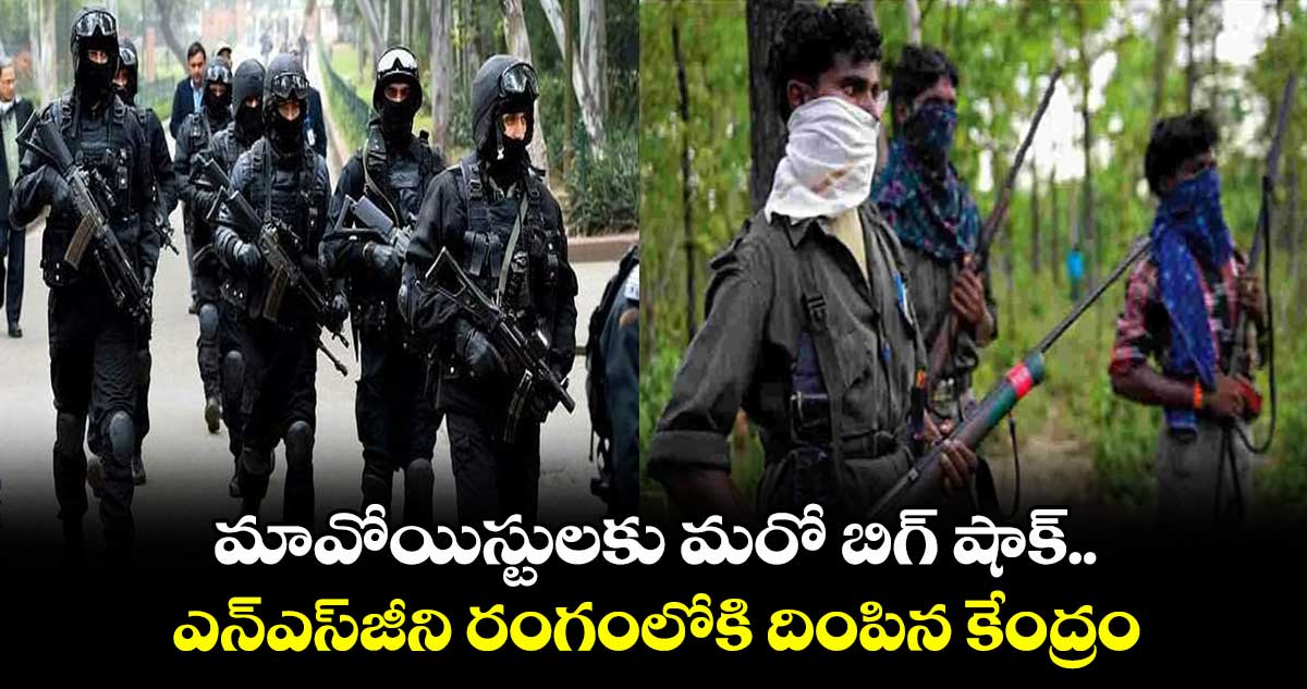 మావోయిస్టులకు మరో బిగ్ షాక్.. ఎన్ఎస్జీని రంగంలోకి దింపిన కేంద్రం