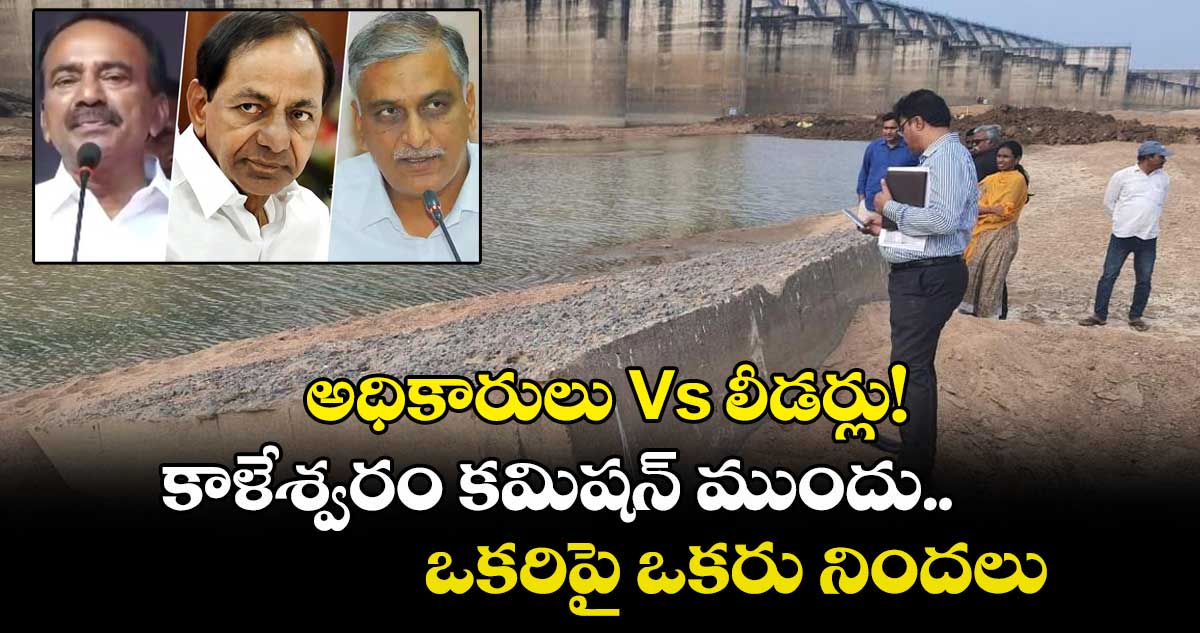 అధికారులు Vs లీడర్లు! కాళేశ్వరం కమిషన్ ముందు ఒకరిపై ఒకరు నిందలు