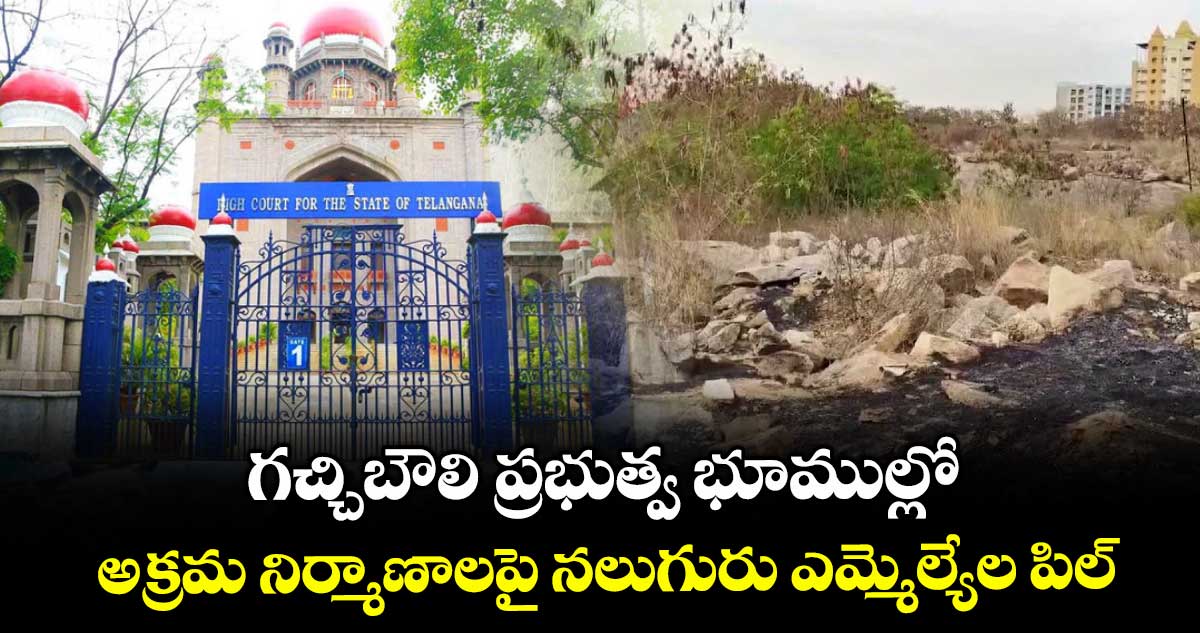 గచ్చిబౌలి ప్రభుత్వ భూముల్లో అక్రమ నిర్మాణాలపై నలుగురు ఎమ్మెల్యేల పిల్