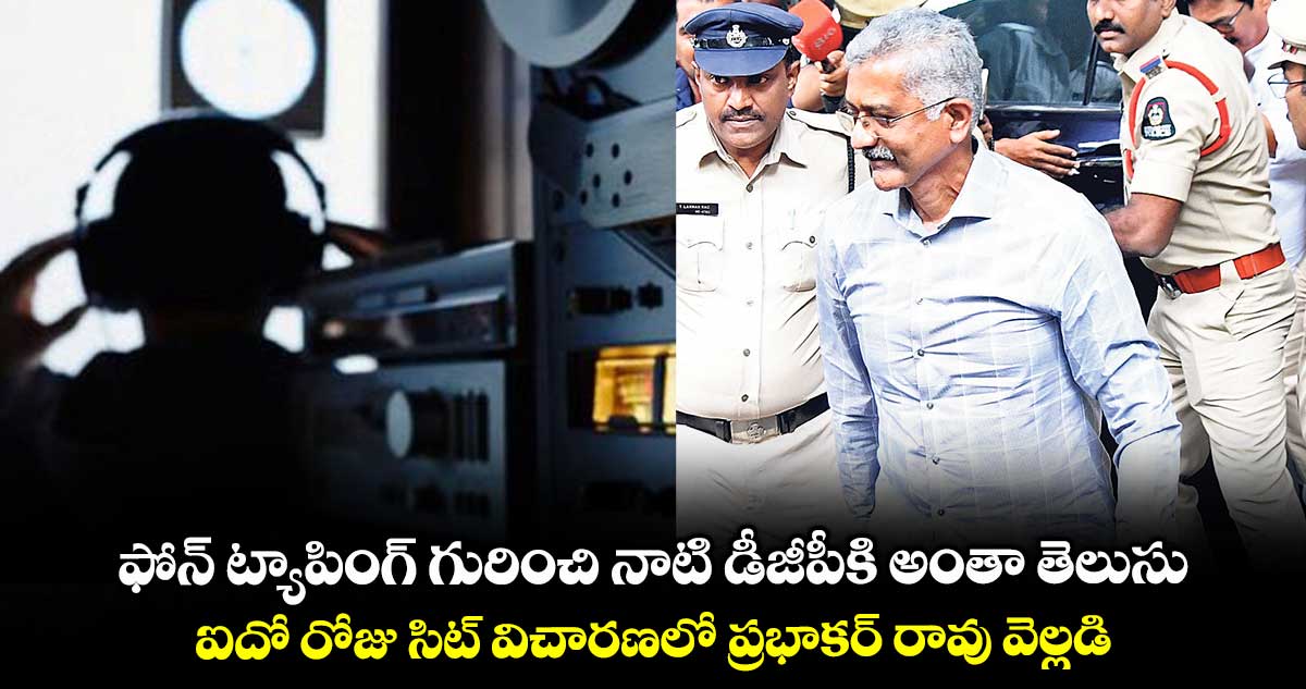 ఫోన్ ట్యాపింగ్ గురించి నాటి డీజీపీకి అంతా తెలుసు.. ఐదో రోజు సిట్ విచారణలో ప్రభాకర్ రావు వెల్లడి!