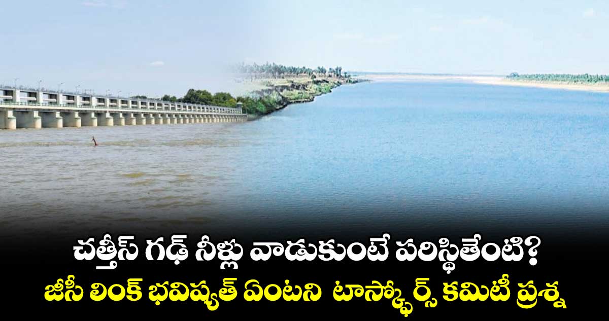 చత్తీస్ గఢ్ నీళ్లు వాడుకుంటే పరిస్థితేంటి?..జీసీ లింక్ భవిష్యత్ ఏంటని టాస్క్ఫోర్స్ కమిటీ ప్రశ్న