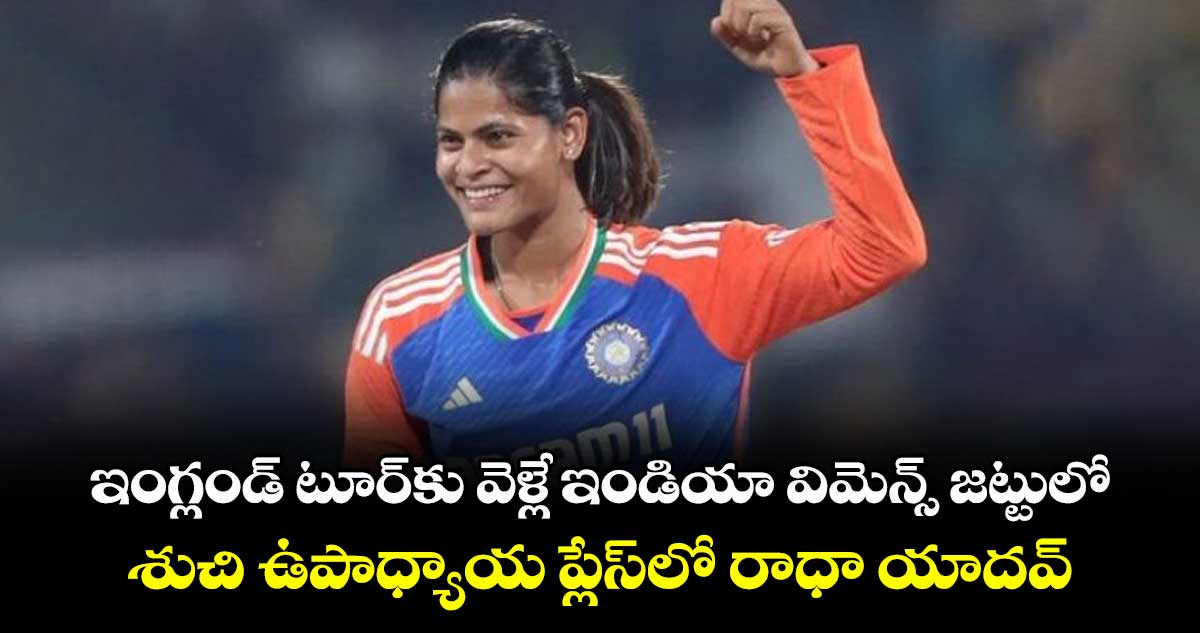 ఇంగ్లండ్ టూర్కు వెళ్లే ఇండియా విమెన్స్ జట్టులో..శుచి ఉపాధ్యాయ ప్లేస్లో రాధా యాదవ్
