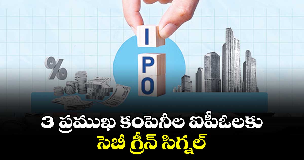 3 ప్రముఖ కంపెనీల ఐపీఓలకు సెబీ గ్రీన్ సిగ్నల్