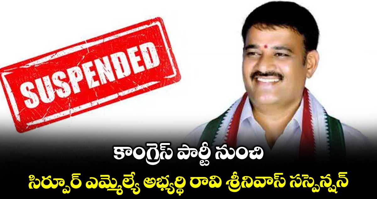 కాంగ్రెస్ పార్టీ నుంచి సిర్పూర్ ఎమ్మెల్యే అభ్యర్థి రావి శ్రీనివాస్ సస్పెన్షన్