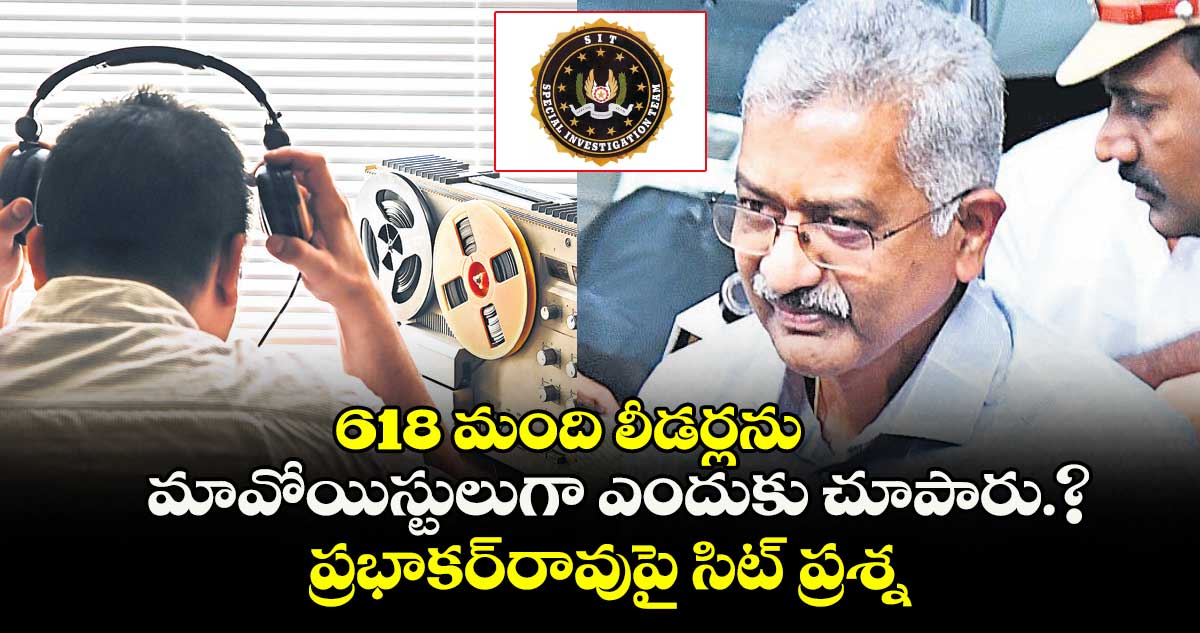 618 మంది లీడర్లను మావోయిస్టులుగా ఎందుకు చూపారు.? ప్రభాకర్రావుపై సిట్ ప్రశ్నల వర్షం