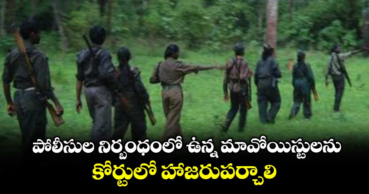 పోలీసుల నిర్బంధంలో ఉన్న మావోయిస్టులను కోర్టులో హాజరుపర్చాలి