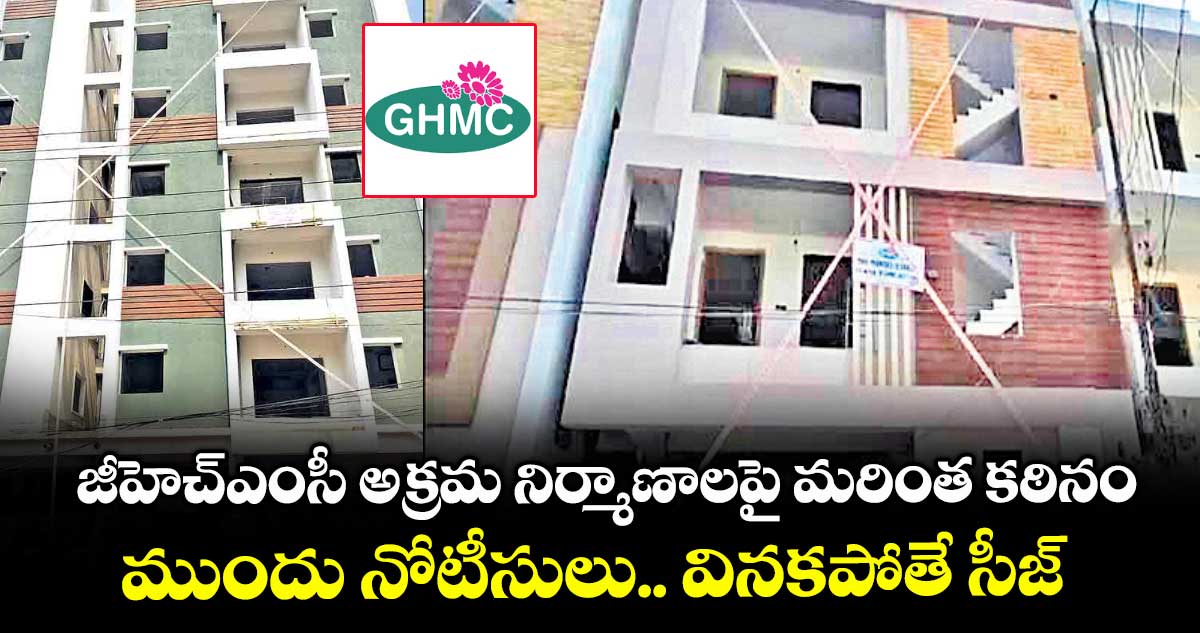 జీహెచ్ఎంసీ అక్రమ నిర్మాణాలపై మరింత కఠినం.. ముందు నోటీసులు.. వినకపోతే సీజ్