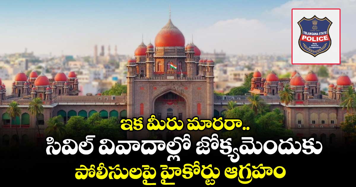 ఇక మీరు మారరా.. సివిల్ వివాదాల్లో జోక్యమెందుకు పోలీసులపై హైకోర్టు ఆగ్రహం
