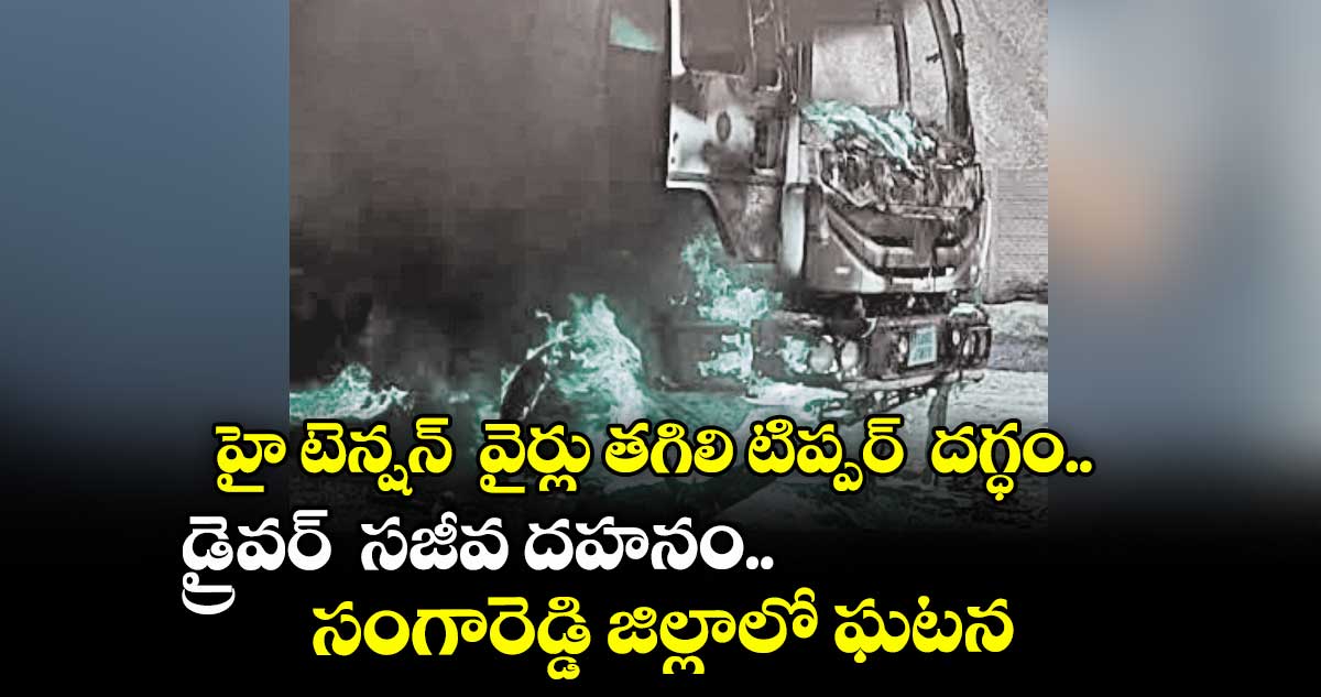హై టెన్షన్ వైర్లు తగిలి టిప్పర్ దగ్ధం..డ్రైవర్ సజీవ దహనం.. సంగారెడ్డి జిల్లాలో ఘటన