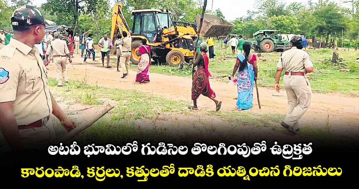 అటవీ భూమిలో గుడిసెల తొలగింపుతో ఉద్రిక్తత .. కారంపొడి, కర్రలు, కత్తులతో దాడికి యత్నించిన గిరిజనులు