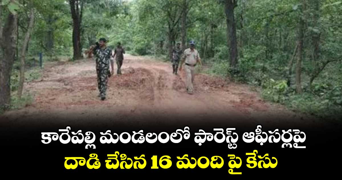 కారేపల్లి మండలంలో ఫారెస్ట్ ఆఫీసర్లపై .. దాడి చేసిన 16 మంది పై కేసు