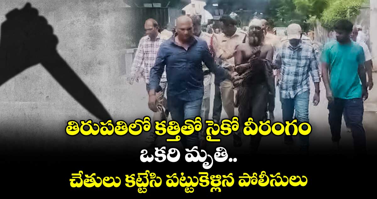 తిరుపతిలో కత్తితో సైకో వీరంగం : ఒకరి మృతి.. చేతులు కట్టేసి పట్టుకెళ్లిన పోలీసులు