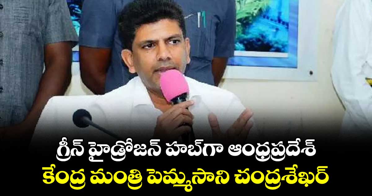 గ్రీన్ హైడ్రోజన్ హబ్గా ఆంధ్రప్రదేశ్..కేంద్ర మంత్రి పెమ్మసాని చంద్రశేఖర్