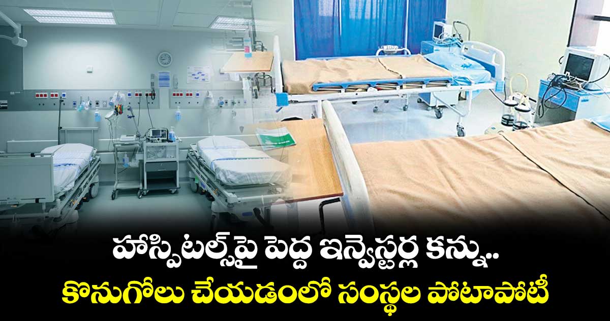 హాస్పిటల్స్పై పెద్ద ఇన్వెస్టర్ల కన్ను.. కొనుగోలు చేయడంలో సంస్థల పోటాపోటీ