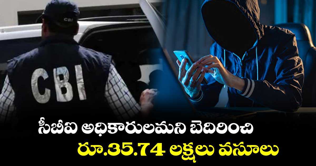 సీబీఐ అధికారులమని బెదిరించి రూ.35.74 లక్షలు వసూలు