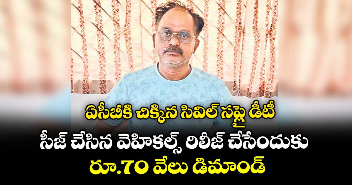ఏసీబీకి చిక్కిన సివిల్ సప్లై డీటీ..సీజ్ చేసిన వెహికల్స్ రిలీజ్ చేసేందుకు రూ.70 వేలు డిమాండ్