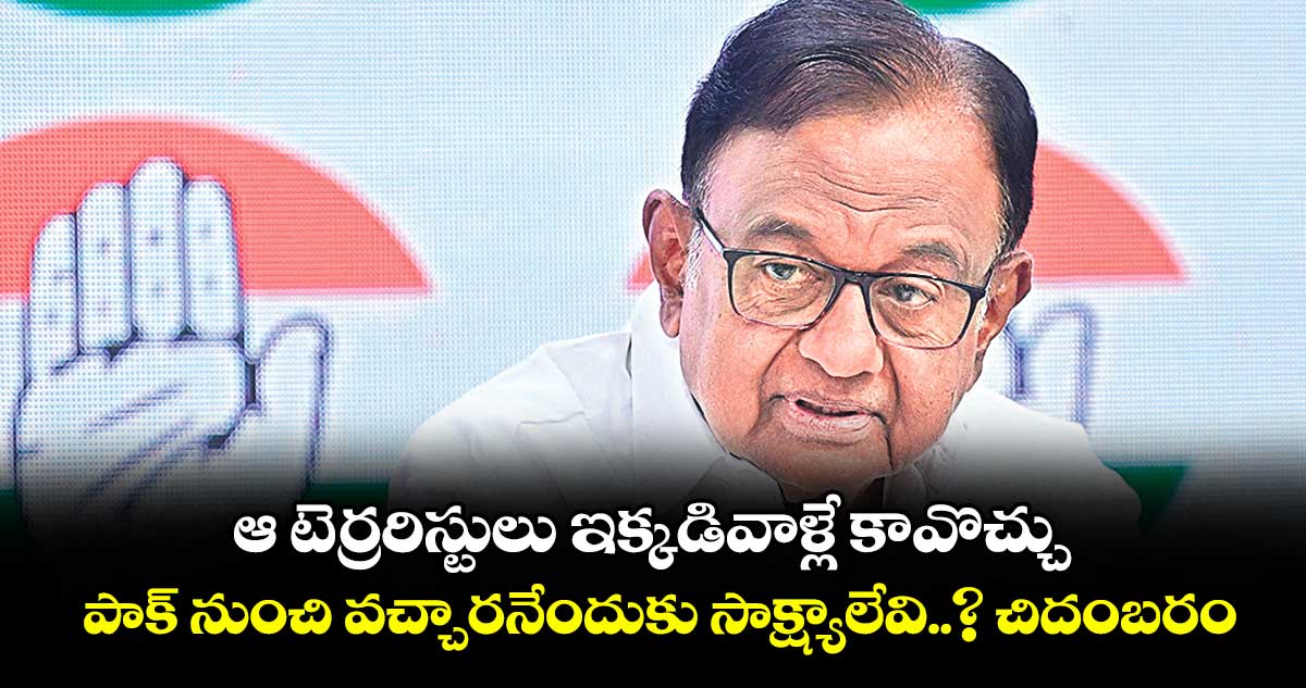 ఆ టెర్రరిస్టులు ఇక్కడివాళ్లే కావొచ్చు.. పాక్ నుంచి వచ్చారనేందుకు సాక్ష్యాలేవి..? చిదంబరం