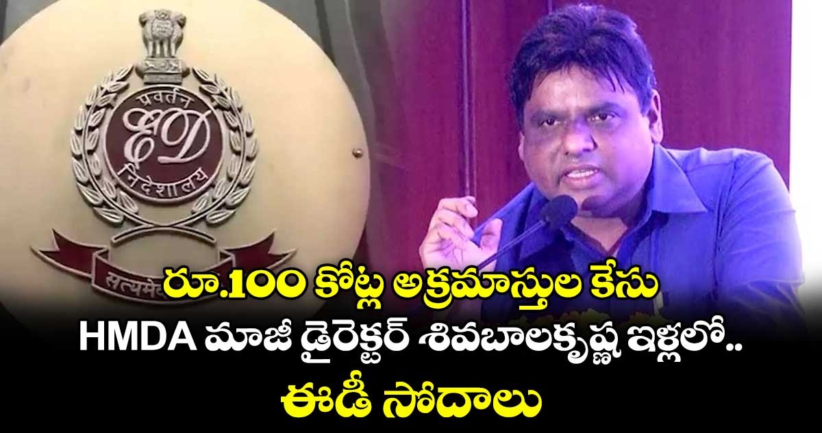 రూ.100 కోట్ల అక్రమాస్తుల కేసు: HMDA మాజీ డైరెక్టర్ శివబాలకృష్ణ ఇళ్లలో ఈడీ సోదాలు