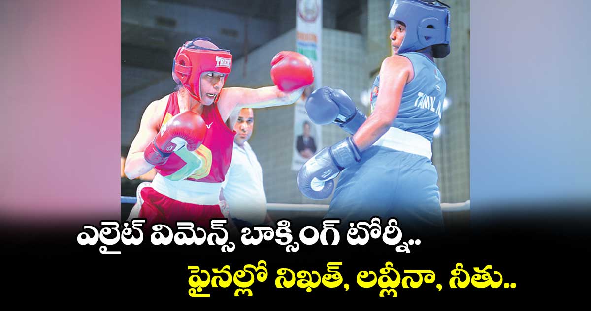 ఎలైట్ విమెన్స్ బాక్సింగ్ టోర్నీ.. ఫైనల్లో నిఖత్, లవ్లీనా, నీతు.. 