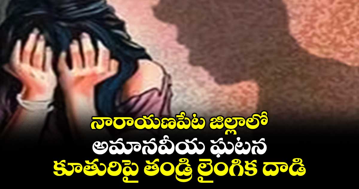 నారాయణపేట జిల్లాలో అమానవీయ ఘటన: కూతురిపై తండ్రి లైంగిక దాడి