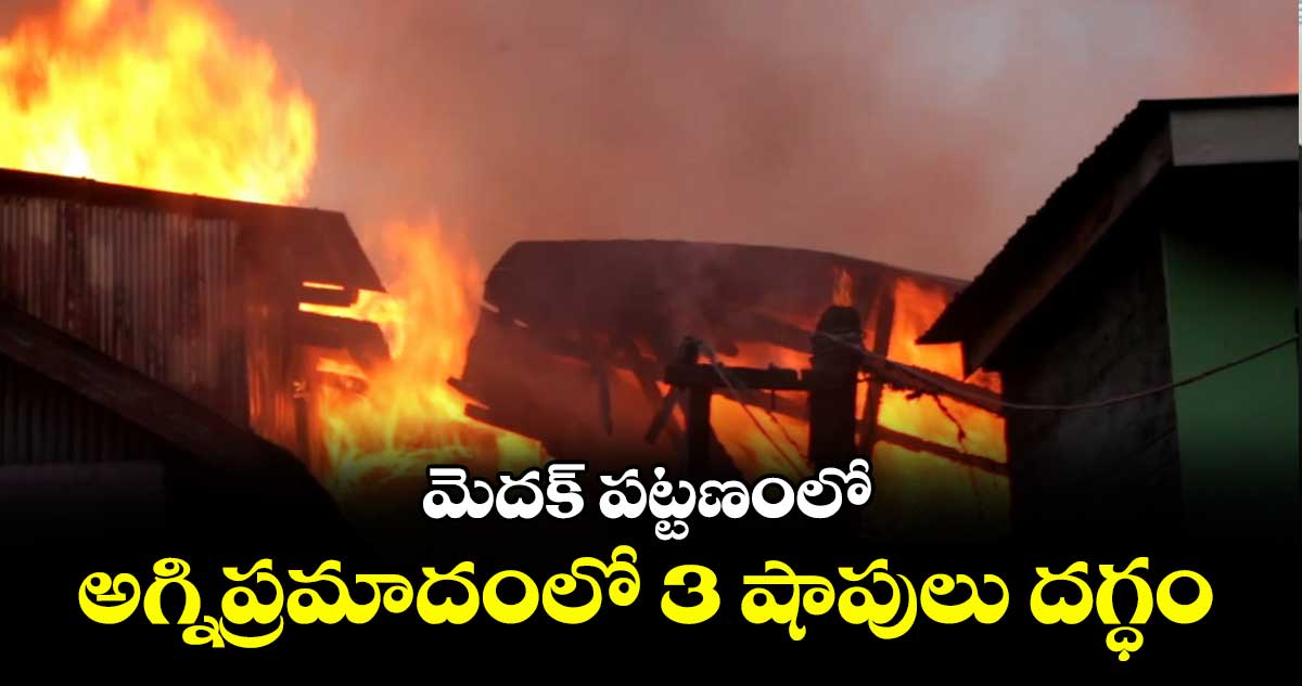 మెదక్ పట్టణంలో అగ్నిప్రమాదంలో 3 షాపులు దగ్ధం