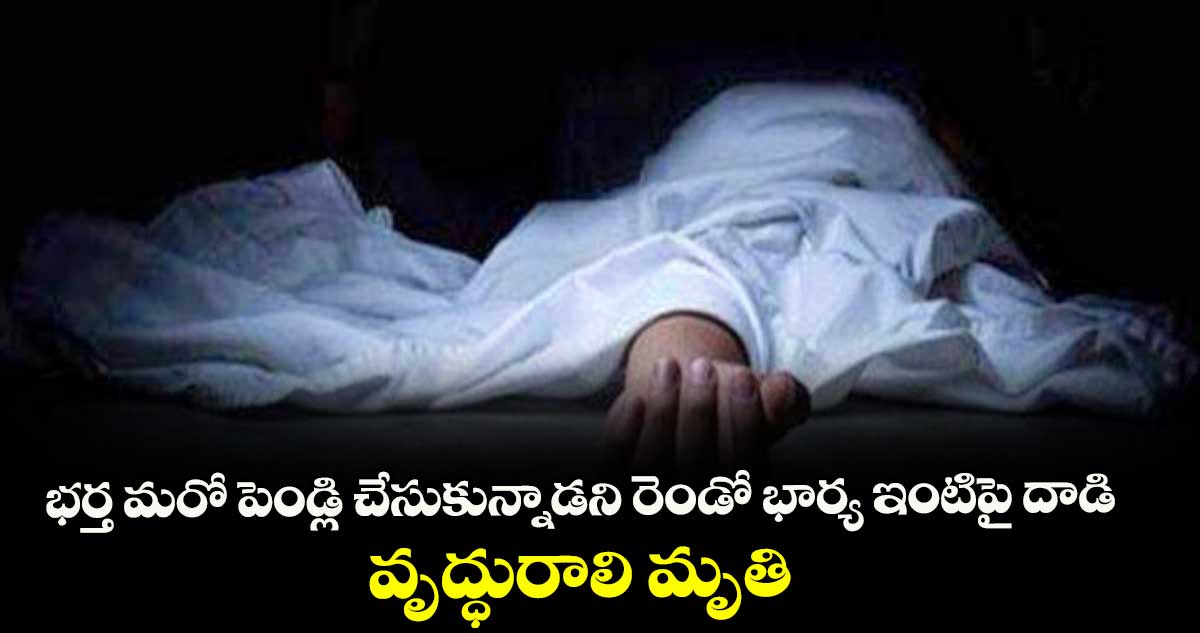 భర్త మరో పెండ్లి చేసుకున్నాడని రెండో భార్య ఇంటిపై దాడి .. వృద్ధురాలి మృతి