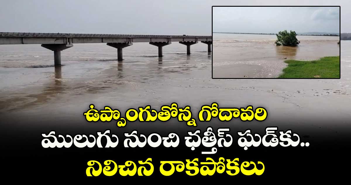 ఉప్పొంగుతోన్న గోదావరి..ములుగు నుంచి ఛత్తీస్ ఘడ్ కు నిలిచిన రాకపోకలు