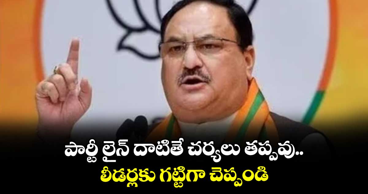 పార్టీ లైన్ దాటితే చర్యలు తప్పవు..లీడర్లకు గట్టిగా చెప్పండి:జేపీ నడ్డా
