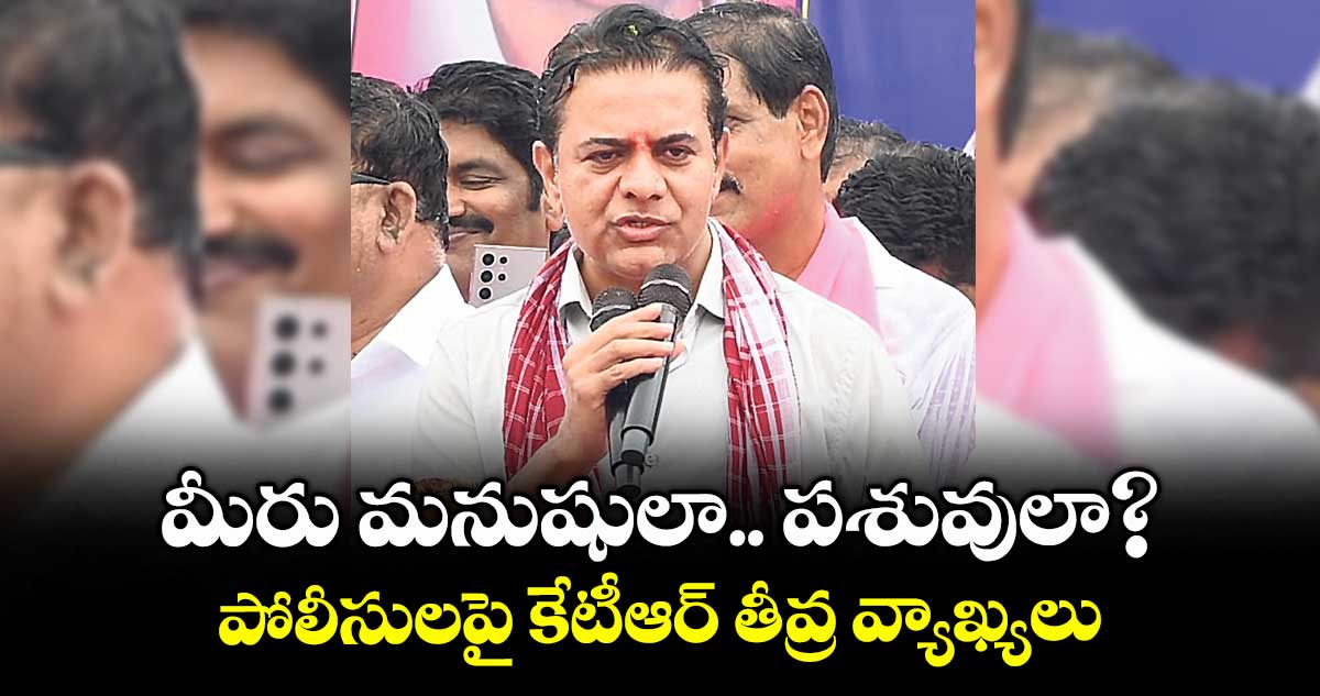 మీరు మనుషులా.. పశువులా?: పోలీసులపై కేటీఆర్ తీవ్ర వ్యాఖ్యలు