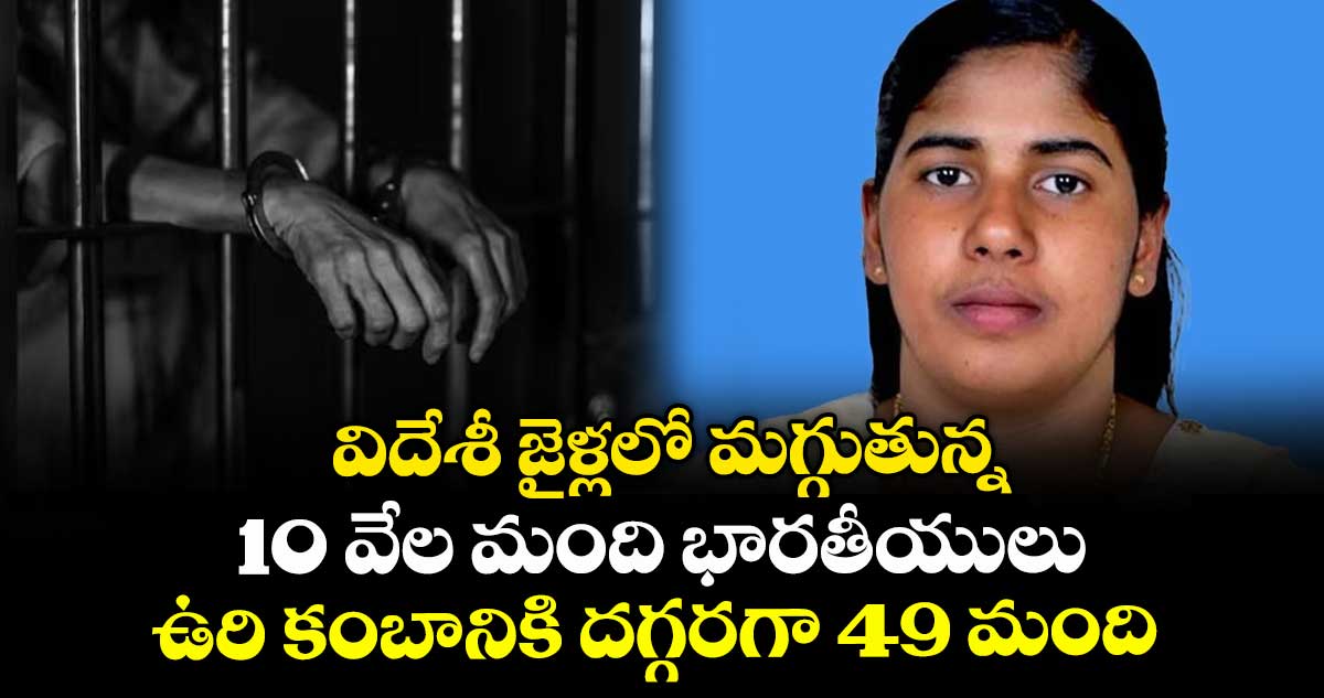 విదేశీ జైళ్లలో మగ్గుతున్న 10 వేల మంది భారతీయులు: ఉరి కంబానికి దగ్గరగా 49 మంది
