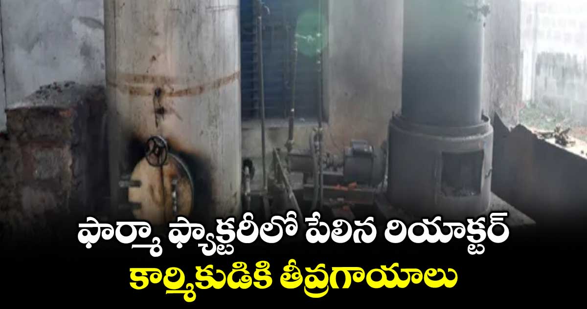 ఫార్మా ఫ్యాక్టరీలో పేలిన రియాక్టర్ ... కార్మికుడికి తీవ్రగాయాలు