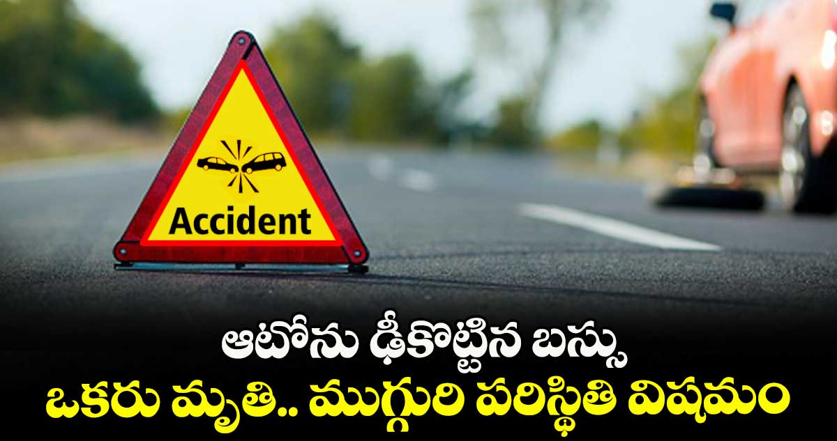 రోడ్డు ప్రమాదం: ఆటోను ఢీకొట్టిన బస్సు ..ఒకరు మృతి.. ముగ్గురి పరిస్థితి విషమం