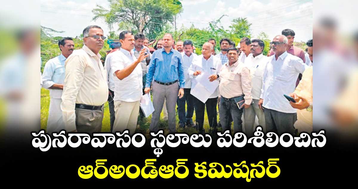 పునరావాసం స్థలాలు పరిశీలించిన ఆర్అండ్ఆర్ కమిషనర్ : ఆర్అండ్ఆర్  కమిషనర్  శివ కుమార్ నాయుడు 