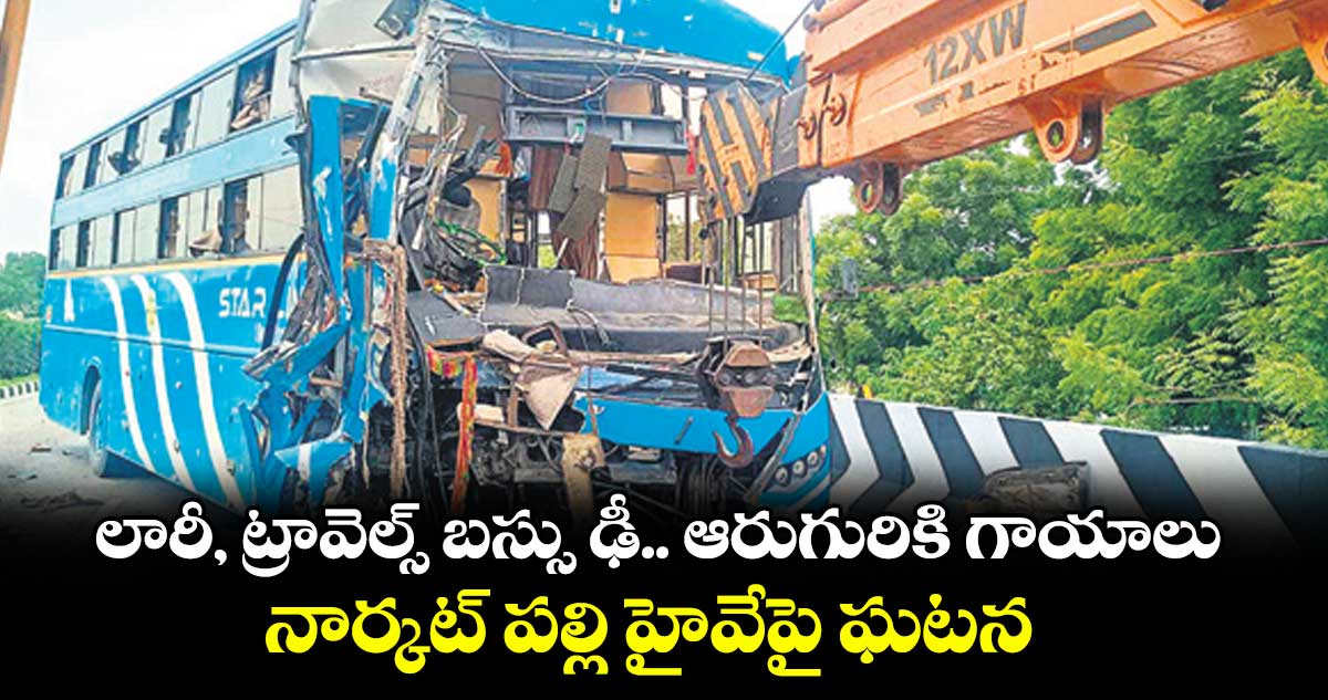 లారీ, ట్రావెల్స్ బస్సు ఢీ.. ఆరుగురికి గాయాలు.. నార్కట్ పల్లి హైవేపై ఘటన