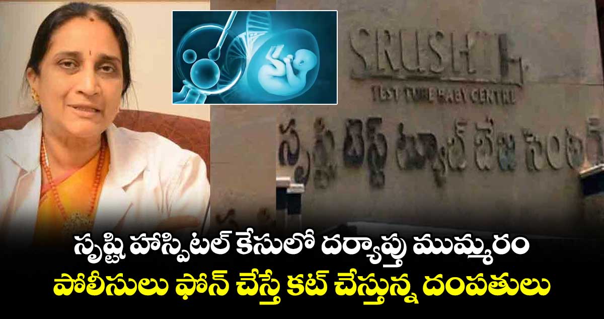 సృష్టి హాస్పిటల్ కేసులో దర్యాప్తు ముమ్మరం... పోలీసులు ఫోన్ చేస్తే కట్ చేస్తున్న దంపతులు.. 