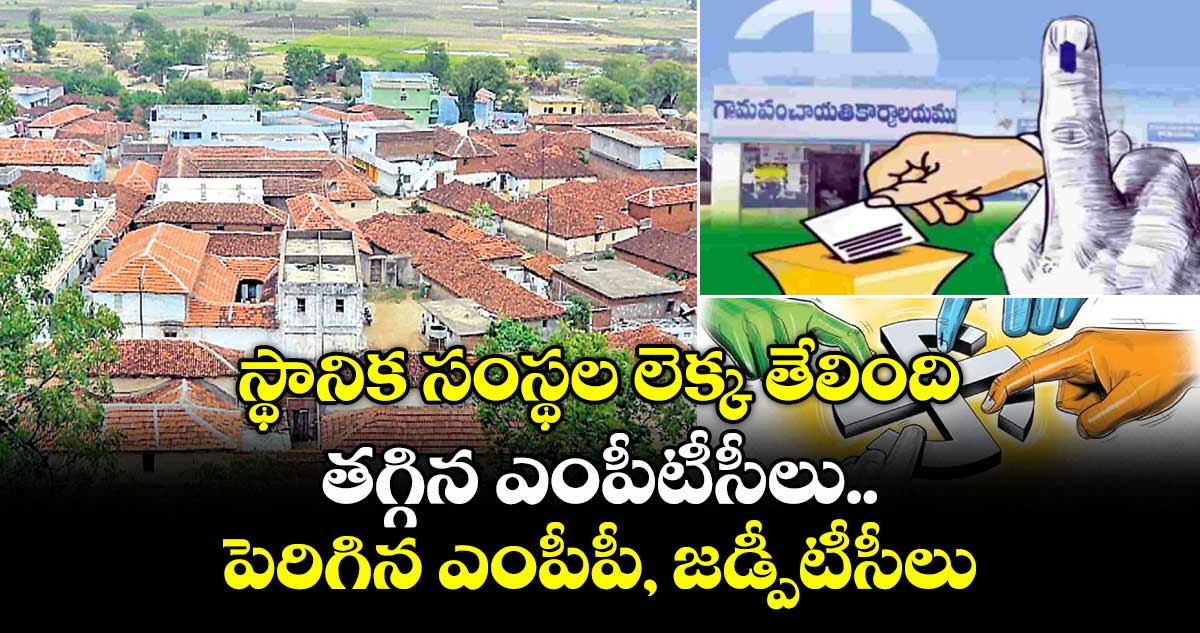 స్థానిక సంస్థల లెక్క తేలింది..తగ్గిన ఎంపీటీసీలు..పెరిగిన ఎంపీపీ, జడ్పీటీసీలు