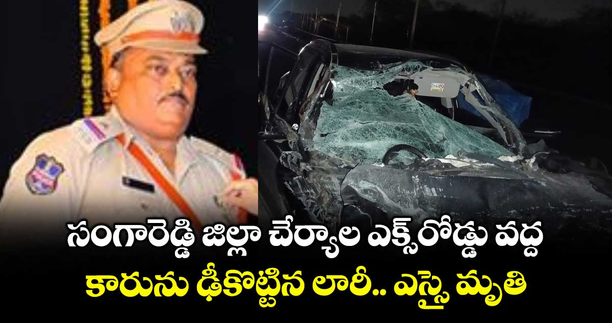 సంగారెడ్డి జిల్లా చేర్యాల ఎక్స్రోడ్డు వద్ద కారును ఢీకొట్టిన లారీ.. ఎస్సై మృతి