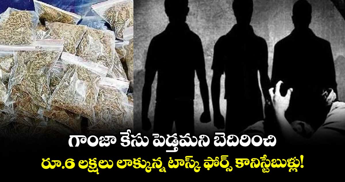 గాంజా కేసు పెడ్తమని బెదిరించి .. రూ.6 లక్షలు లాక్కున్న టాస్క్ ఫోర్స్ కానిస్టేబుళ్లు!