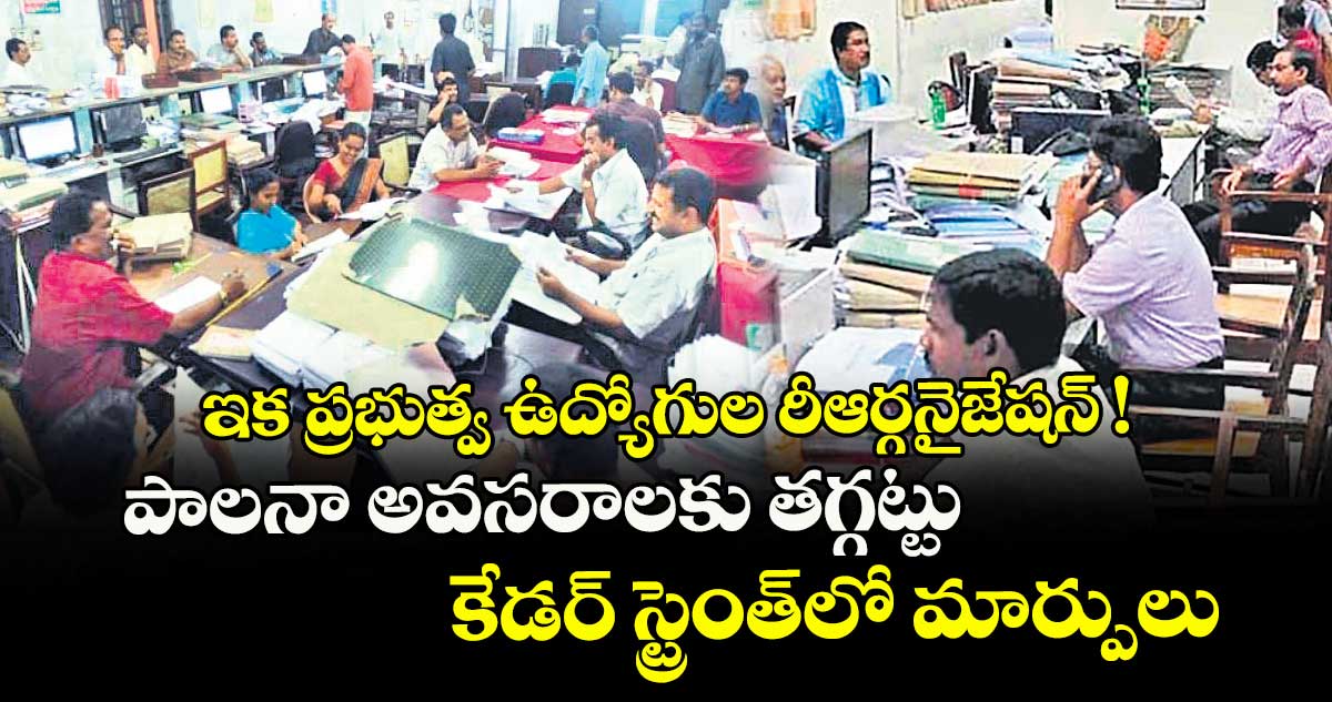 ఇక ప్రభుత్వ ఉద్యోగుల రీఆర్గనైజేషన్ ! పాలనా అవసరాలకు తగ్గట్టు కేడర్ స్ట్రెంత్లో మార్పులు