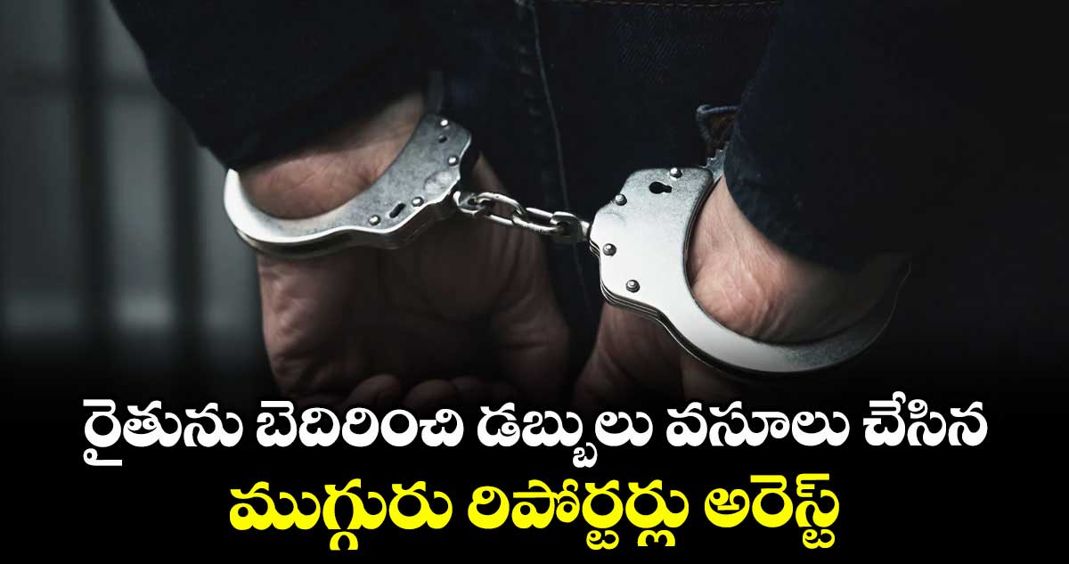 రైతును బెదిరించి డబ్బులు వసూలు  చేసిన ముగ్గురు రిపోర్టర్లు అరెస్ట్