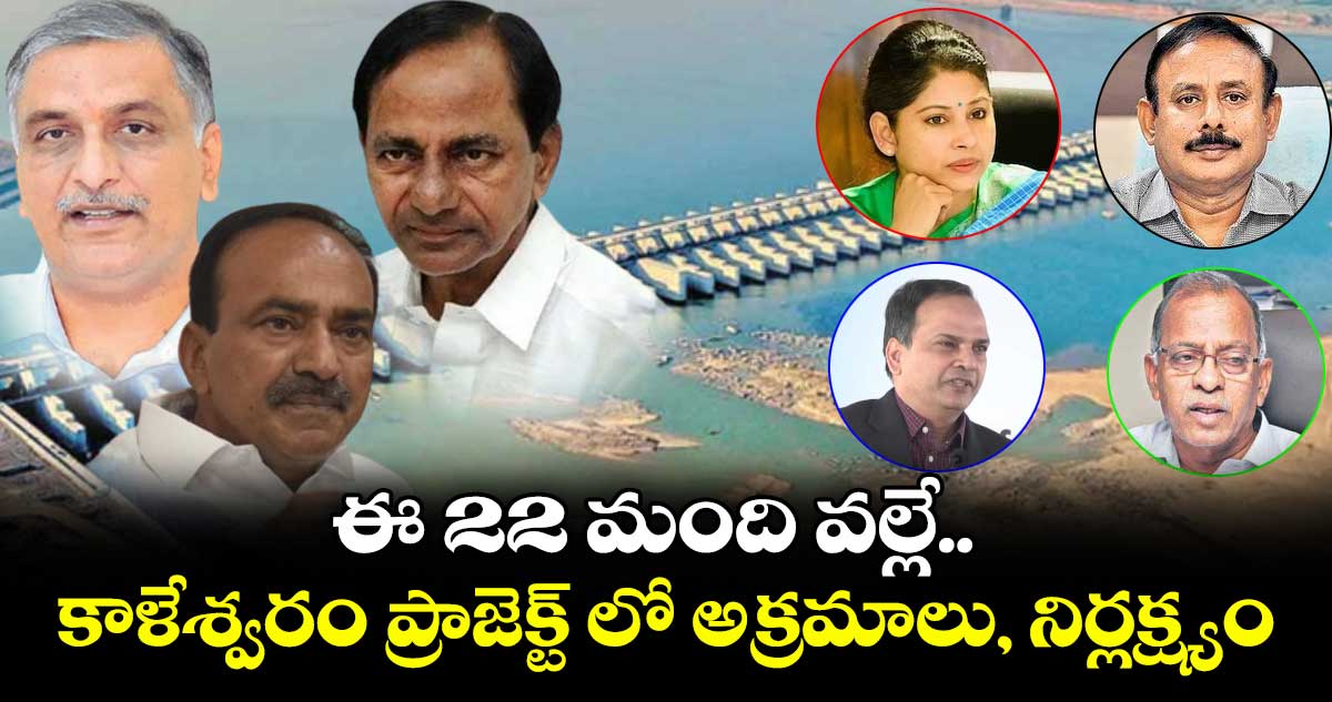 ఈ 22 మంది వల్లే.. కాళేశ్వరం ప్రాజెక్ట్ లో అక్రమాలు, నిర్లక్ష్యం
