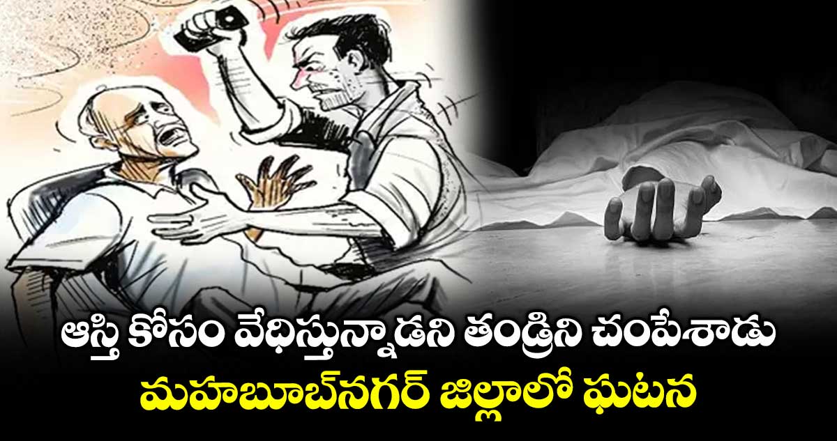 ఆస్తి కోసం వేధిస్తున్నాడని తండ్రిని చంపేశాడు..మహబూబ్ నగర్ జిల్లాలో ఘటన