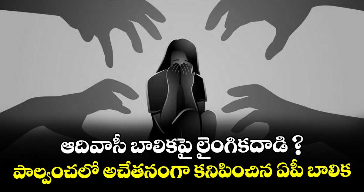 ఆదివాసీ బాలికపై లైంగికదాడి ? పాల్వంచలో అచేతనంగా కనిపించిన ఏపీ బాలిక