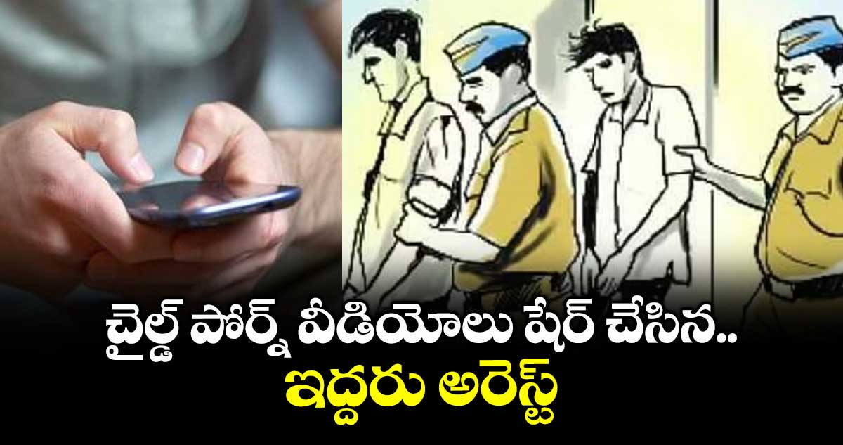 చైల్డ్ పోర్న్ వీడియోలు షేర్ చేసిన ఇద్దరు అరెస్ట్