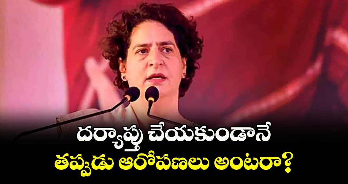 దర్యాప్తు చేయకుండానే తప్పుడు ఆరోపణలు అంటరా?: ప్రియాంకగాంధీ 