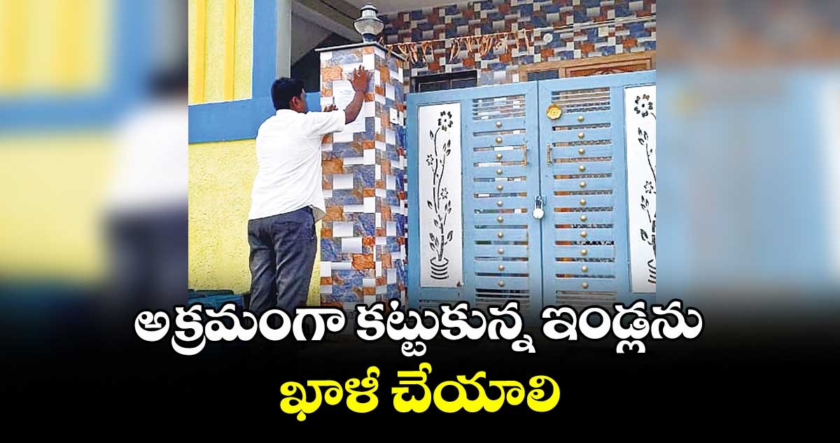 అక్రమంగా కట్టుకున్న ఇండ్లను ఖాళీ చేయాలి